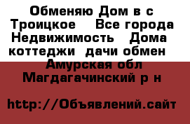 Обменяю Дом в с.Троицкое  - Все города Недвижимость » Дома, коттеджи, дачи обмен   . Амурская обл.,Магдагачинский р-н